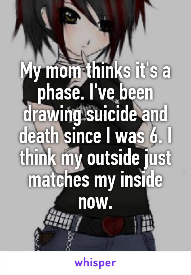 My mom thinks it's a phase. I've been drawing suicide and death since I was 6. I think my outside just matches my inside now.