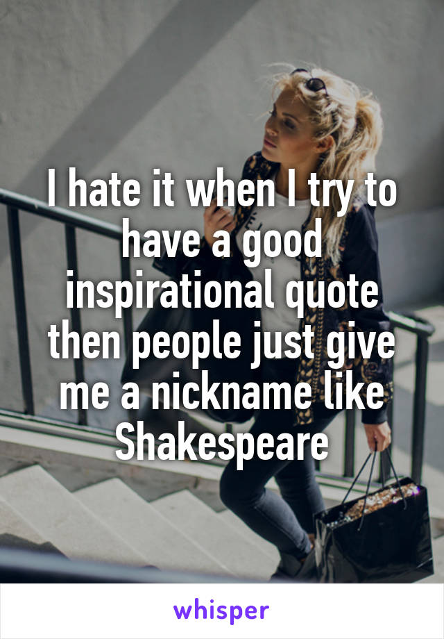 I hate it when I try to have a good inspirational quote then people just give me a nickname like Shakespeare