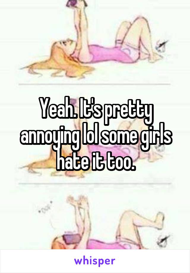Yeah. It's pretty annoying lol some girls hate it too.