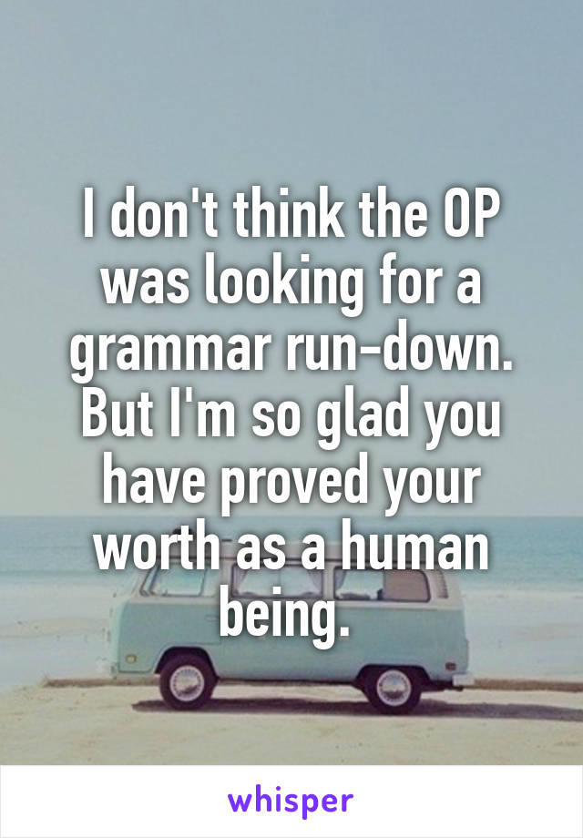 I don't think the OP was looking for a grammar run-down. But I'm so glad you have proved your worth as a human being. 