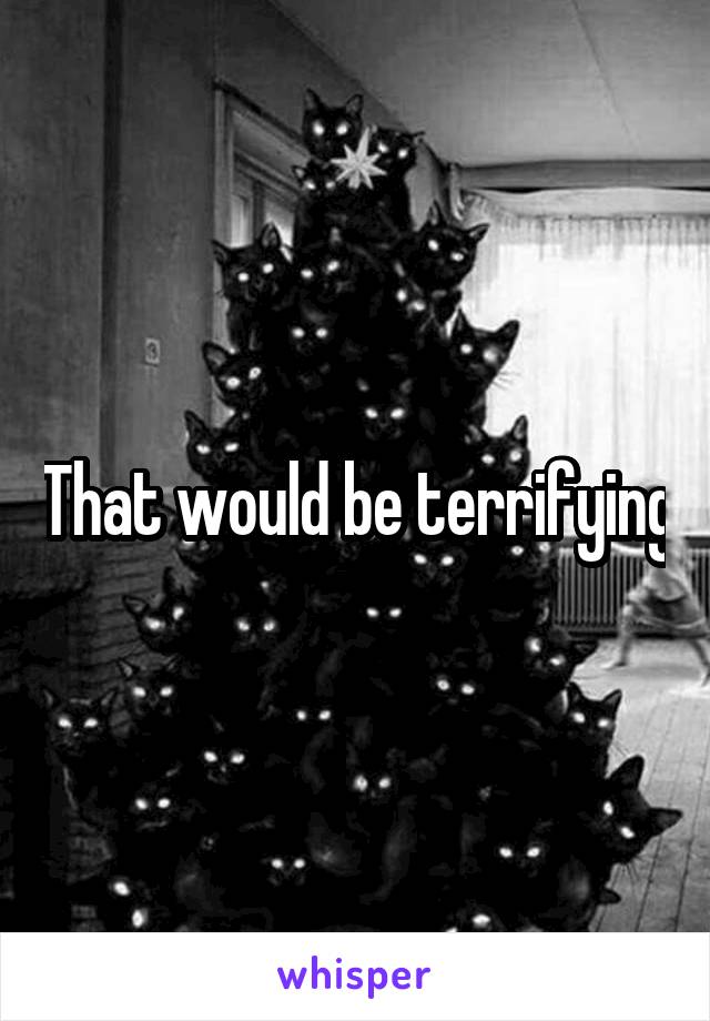 That would be terrifying