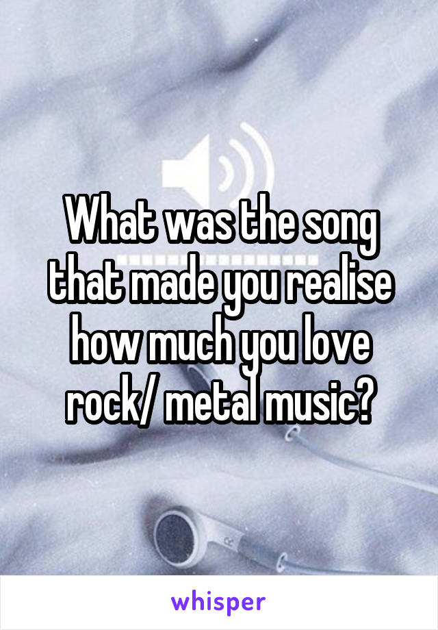 What was the song that made you realise how much you love rock/ metal music?