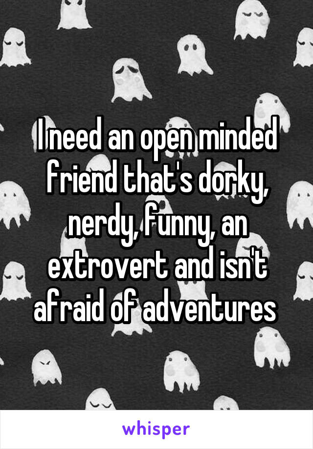 I need an open minded friend that's dorky, nerdy, funny, an extrovert and isn't afraid of adventures 