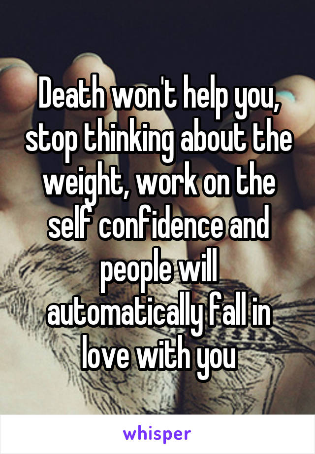 Death won't help you, stop thinking about the weight, work on the self confidence and people will automatically fall in love with you