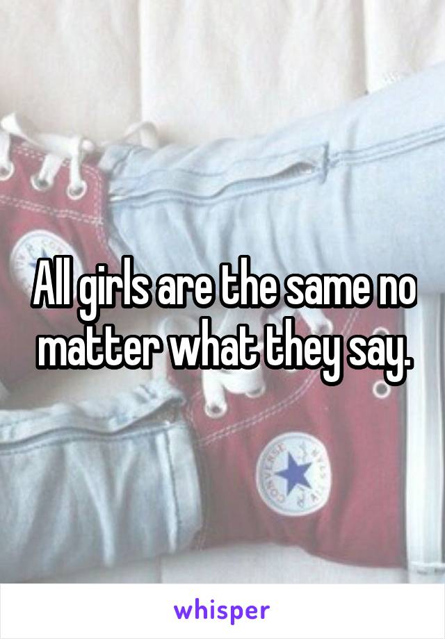 All girls are the same no matter what they say.