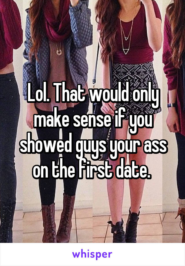 Lol. That would only make sense if you showed guys your ass on the first date. 