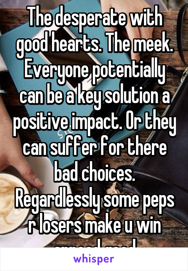 The desperate with good hearts. The meek. Everyone potentially can be a key solution a positive impact. Or they can suffer for there bad choices. Regardlessly some peps r losers make u win spread good
