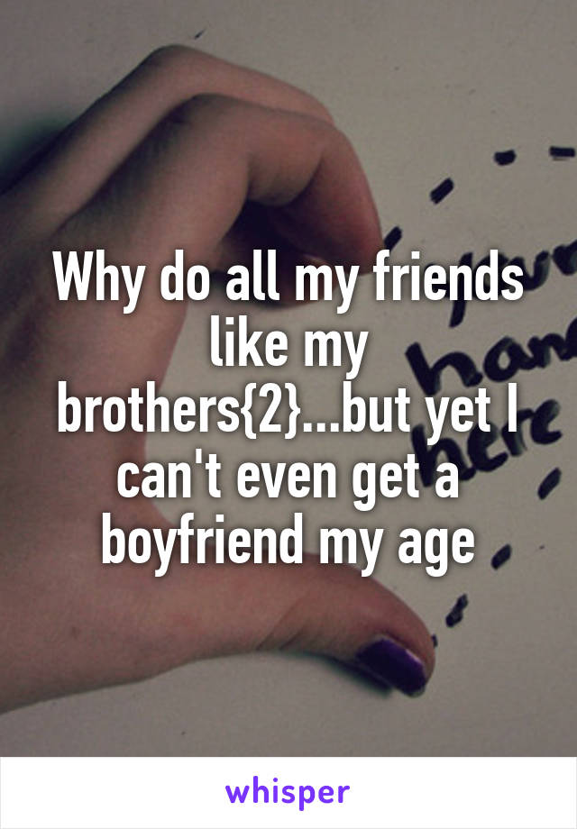 Why do all my friends like my brothers{2}...but yet I can't even get a boyfriend my age