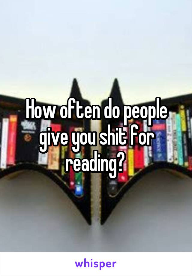 How often do people give you shit for reading? 
