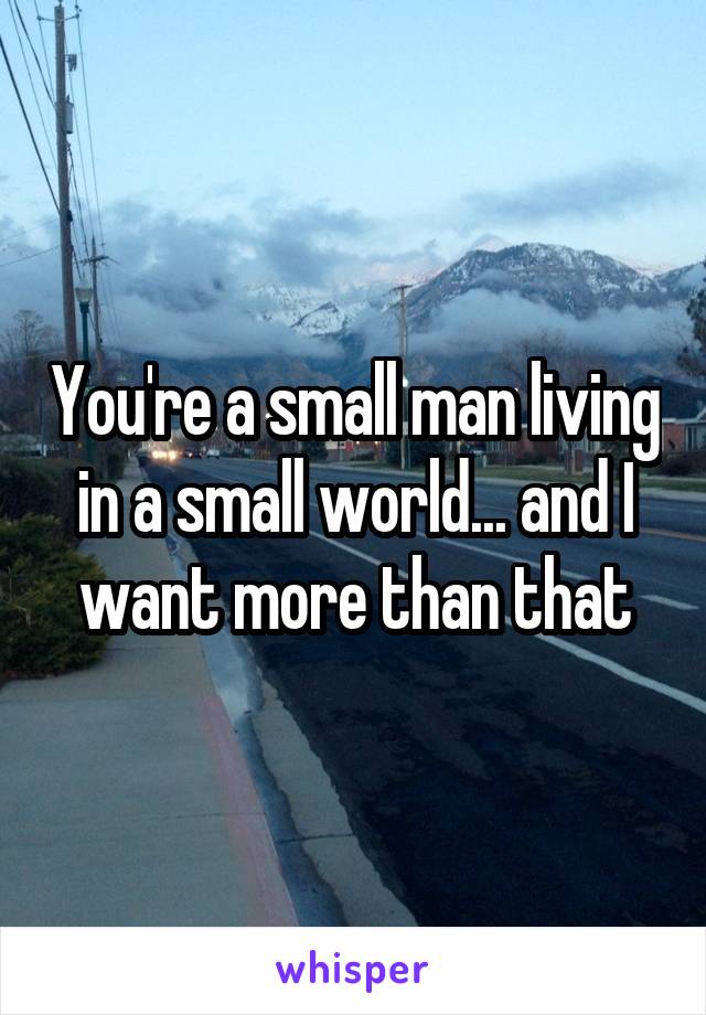 You're a small man living in a small world... and I want more than that