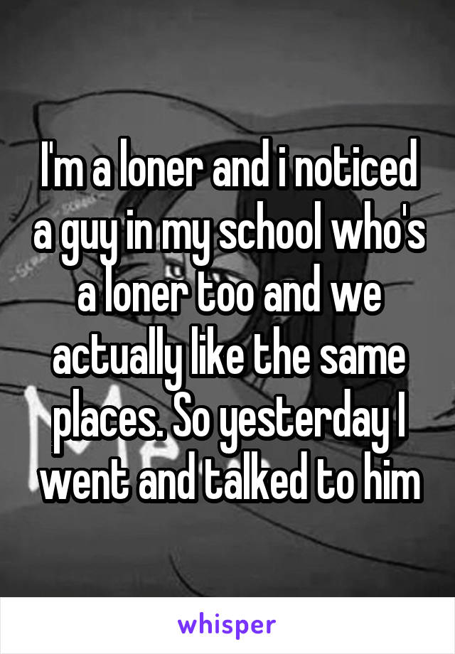 I'm a loner and i noticed a guy in my school who's a loner too and we actually like the same places. So yesterday I went and talked to him