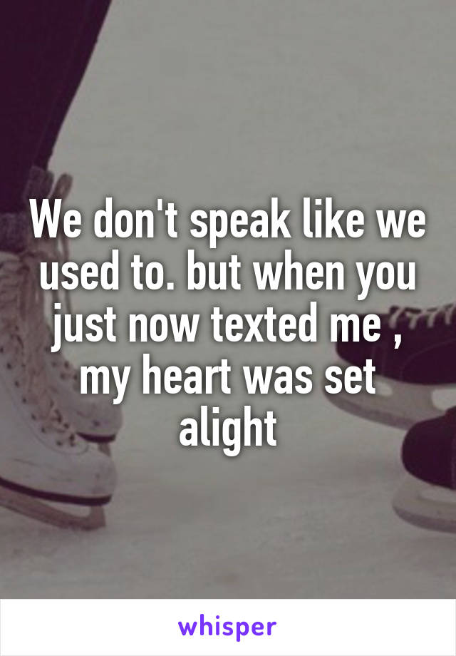 We don't speak like we used to. but when you just now texted me , my heart was set alight