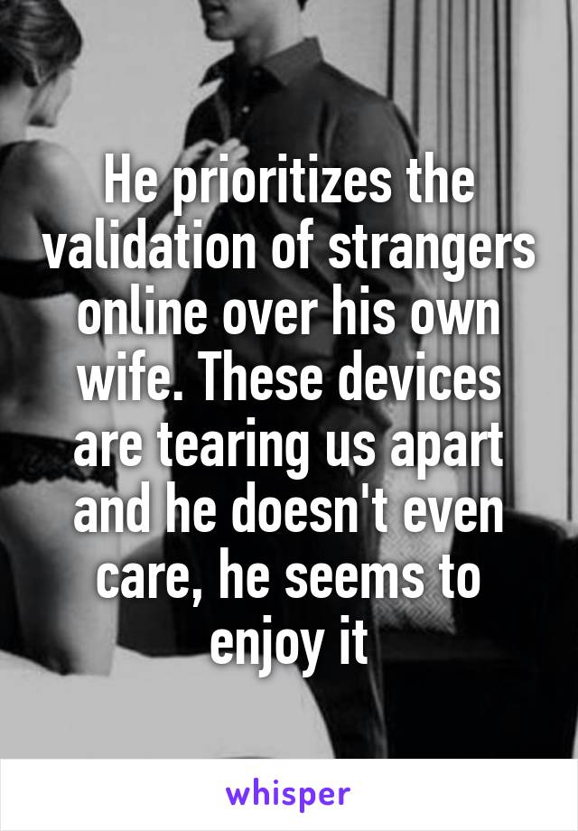 He prioritizes the validation of strangers online over his own wife. These devices are tearing us apart and he doesn't even care, he seems to enjoy it