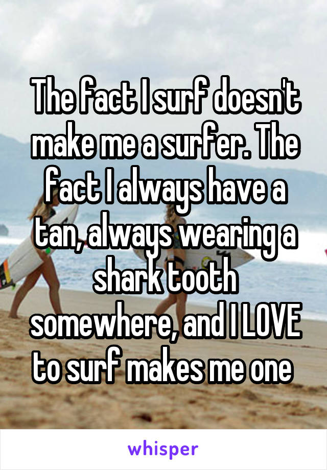 The fact I surf doesn't make me a surfer. The fact I always have a tan, always wearing a shark tooth somewhere, and I LOVE to surf makes me one 