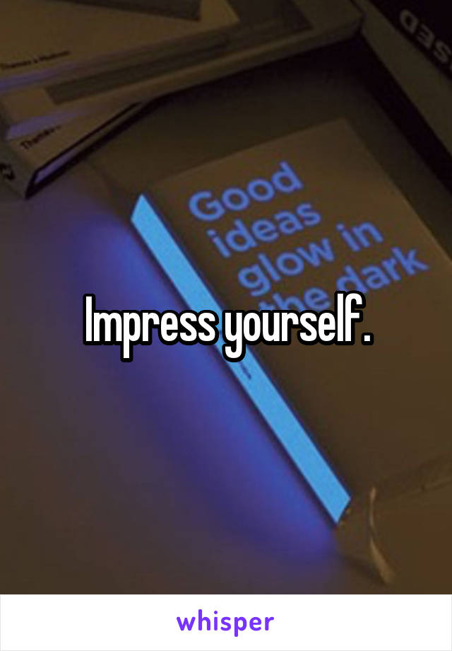 Impress yourself.