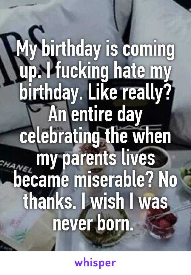 My birthday is coming up. I fucking hate my birthday. Like really? An entire day celebrating the when my parents lives became miserable? No thanks. I wish I was never born. 