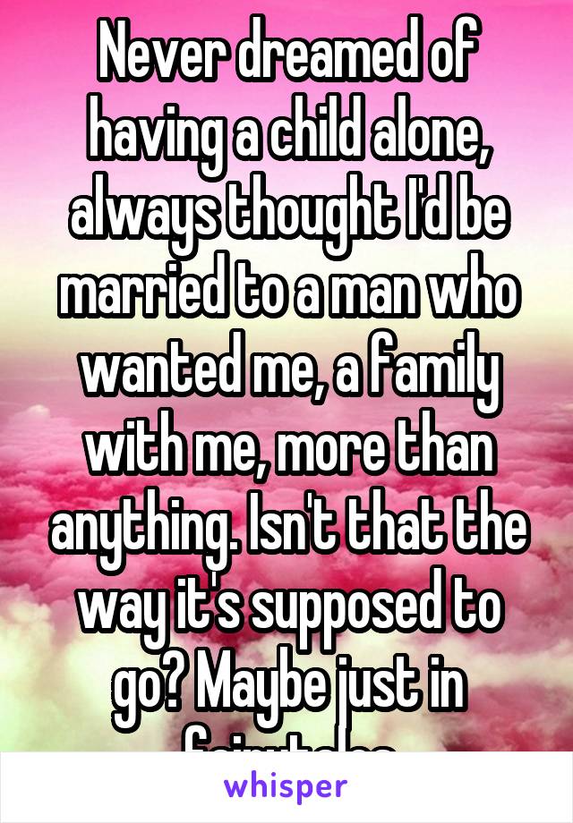 Never dreamed of having a child alone, always thought I'd be married to a man who wanted me, a family with me, more than anything. Isn't that the way it's supposed to go? Maybe just in fairytales
