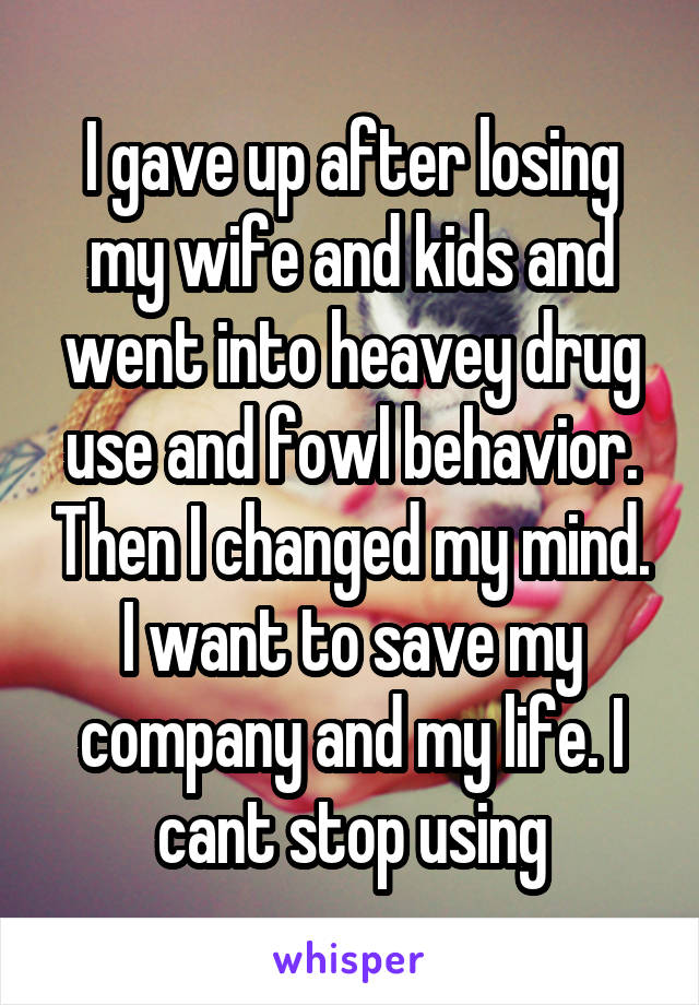 I gave up after losing my wife and kids and went into heavey drug use and fowl behavior. Then I changed my mind. I want to save my company and my life. I cant stop using