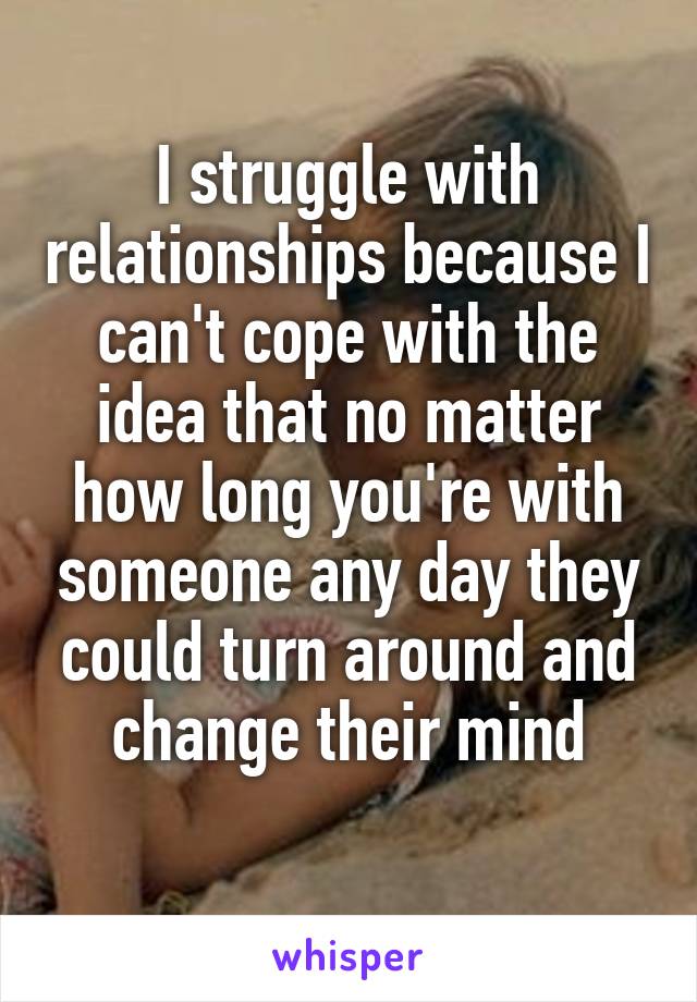 I struggle with relationships because I can't cope with the idea that no matter how long you're with someone any day they could turn around and change their mind
