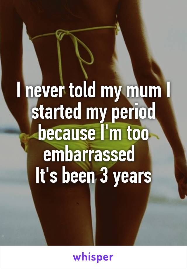 I never told my mum I started my period because I'm too embarrassed  
It's been 3 years