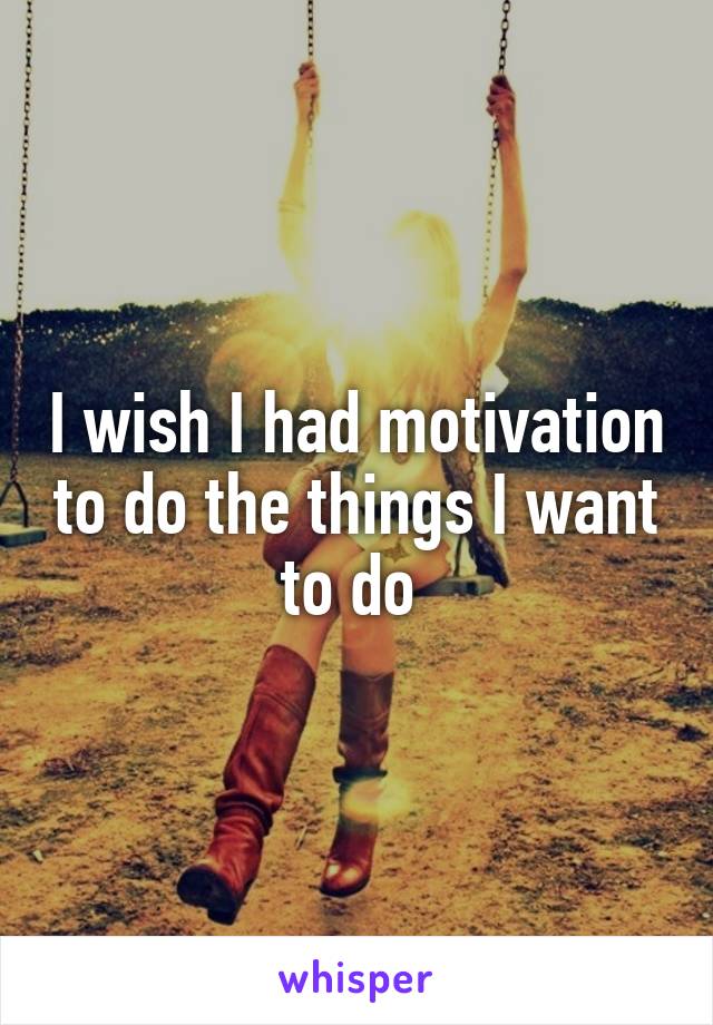 I wish I had motivation to do the things I want to do 