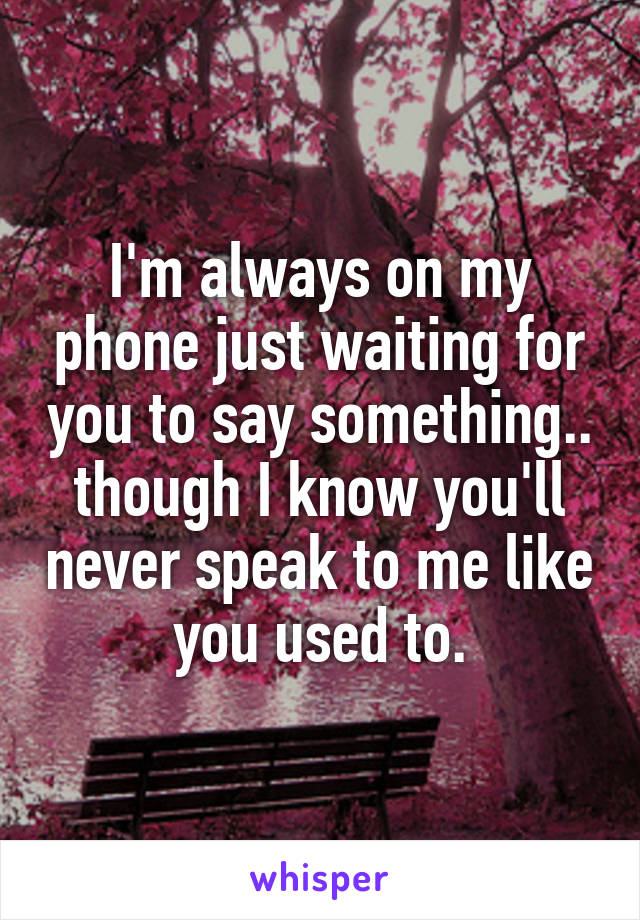 I'm always on my phone just waiting for you to say something.. though I know you'll never speak to me like you used to.
