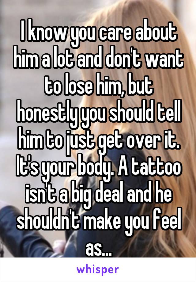 I know you care about him a lot and don't want to lose him, but honestly you should tell him to just get over it. It's your body. A tattoo isn't a big deal and he shouldn't make you feel as...
