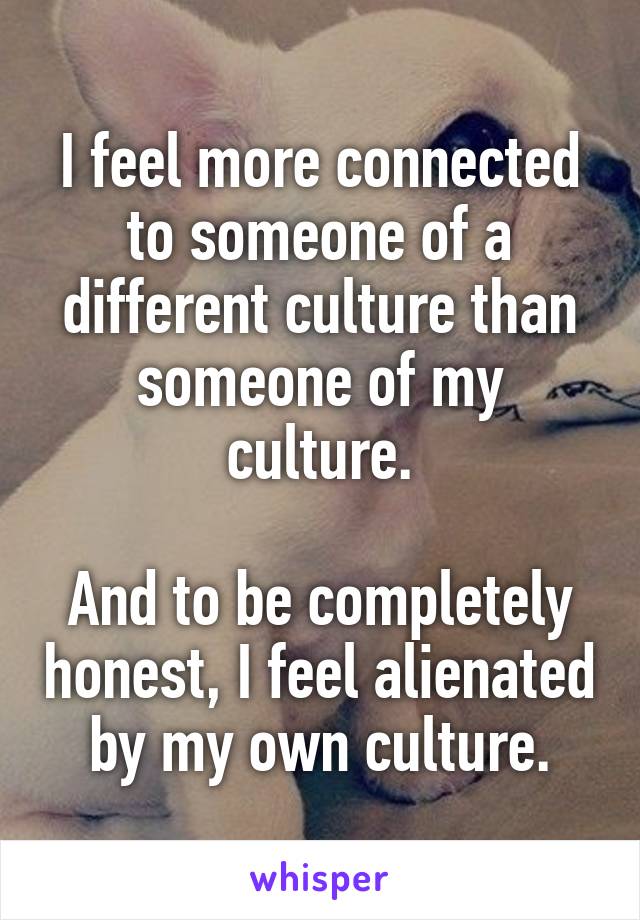 I feel more connected to someone of a different culture than someone of my culture.

And to be completely honest, I feel alienated by my own culture.