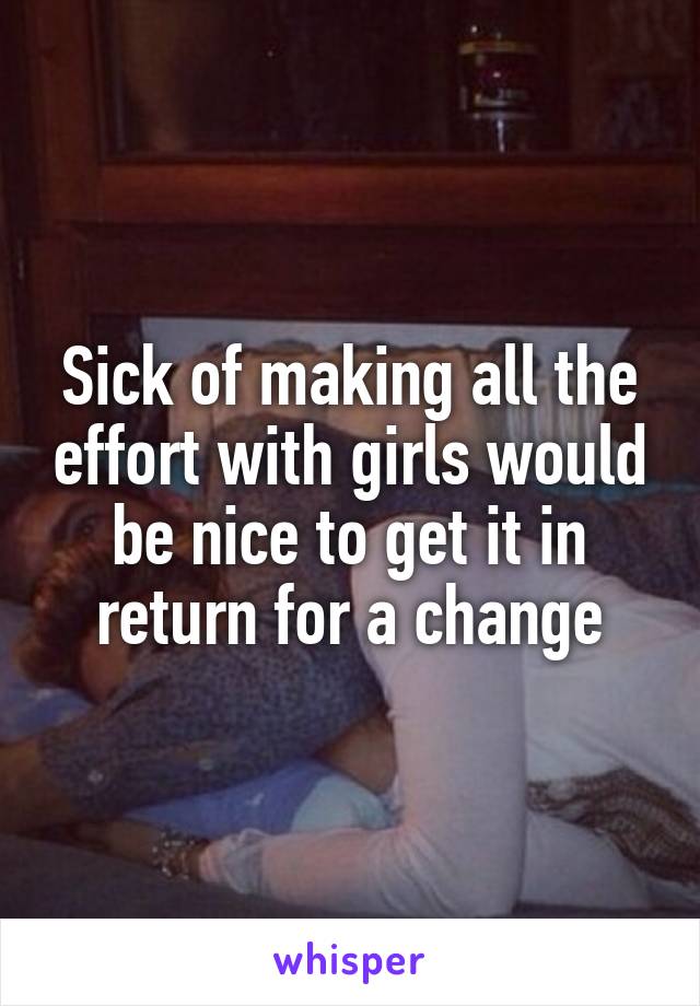 Sick of making all the effort with girls would be nice to get it in return for a change