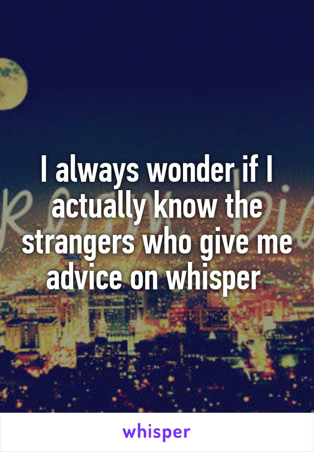 I always wonder if I actually know the strangers who give me advice on whisper 