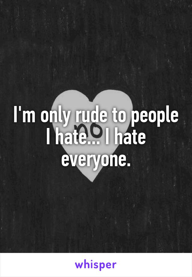 I'm only rude to people I hate... I hate everyone.