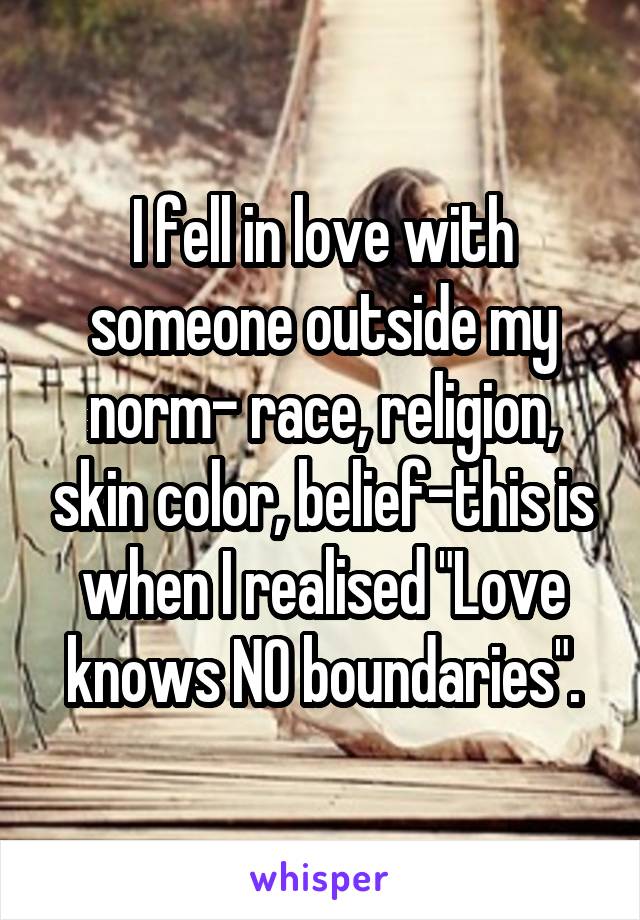 I fell in love with someone outside my norm- race, religion, skin color, belief-this is when I realised "Love knows NO boundaries".