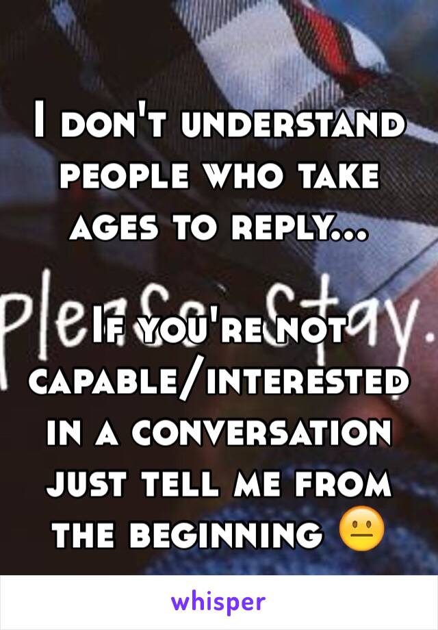 I don't understand people who take ages to reply...

If you're not capable/interested in a conversation just tell me from the beginning 😐
