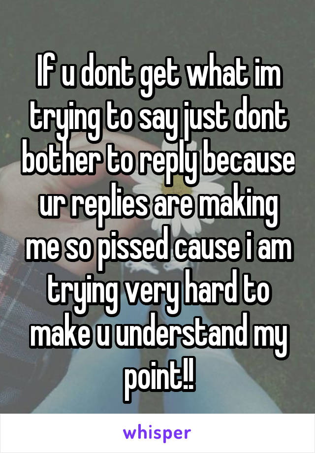 If u dont get what im trying to say just dont bother to reply because ur replies are making me so pissed cause i am trying very hard to make u understand my point!!