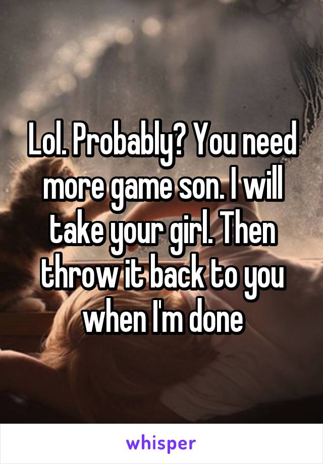 Lol. Probably? You need more game son. I will take your girl. Then throw it back to you when I'm done