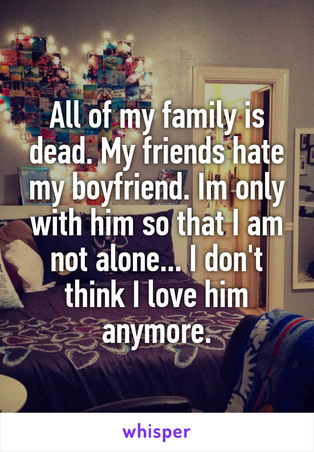 All of my family is dead. My friends hate my boyfriend. Im only with him so that I am not alone... I don't think I love him anymore.