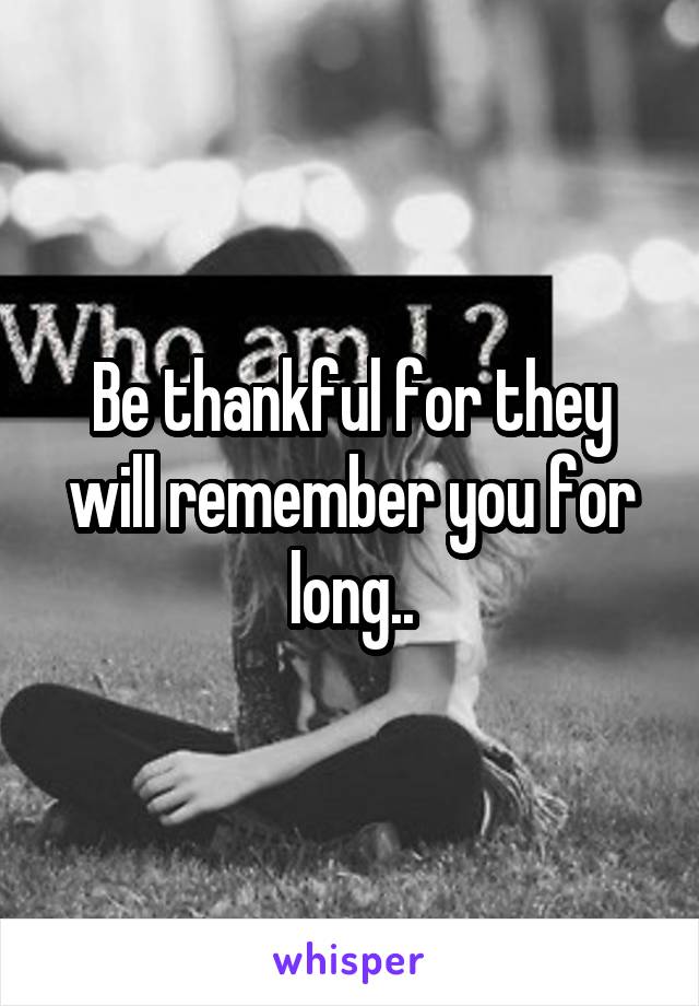 Be thankful for they will remember you for long..