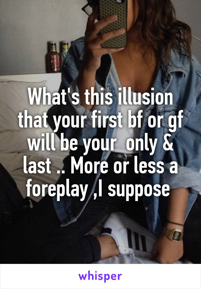 What's this illusion that your first bf or gf will be your  only & last .. More or less a foreplay ,I suppose 