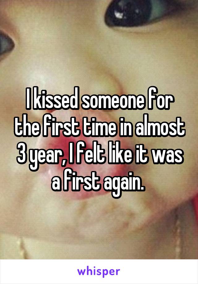 I kissed someone for the first time in almost 3 year, I felt like it was a first again. 