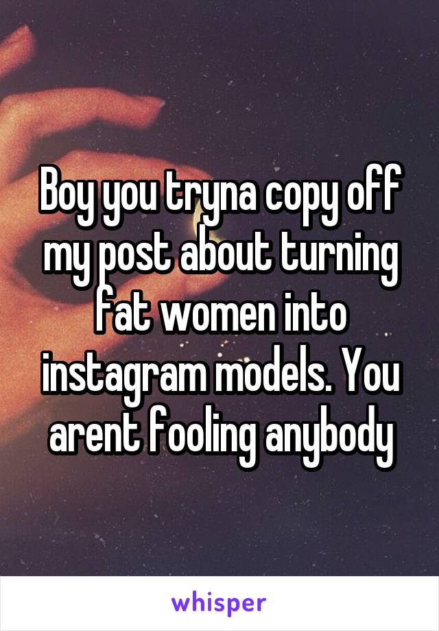 Boy you tryna copy off my post about turning fat women into instagram models. You arent fooling anybody