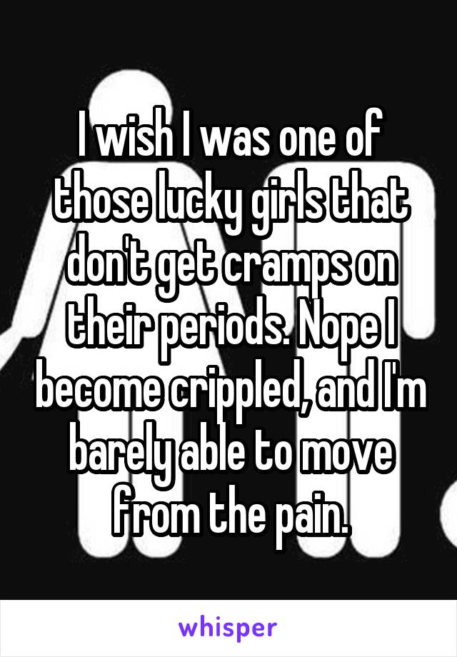 I wish I was one of those lucky girls that don't get cramps on their periods. Nope I become crippled, and I'm barely able to move from the pain.