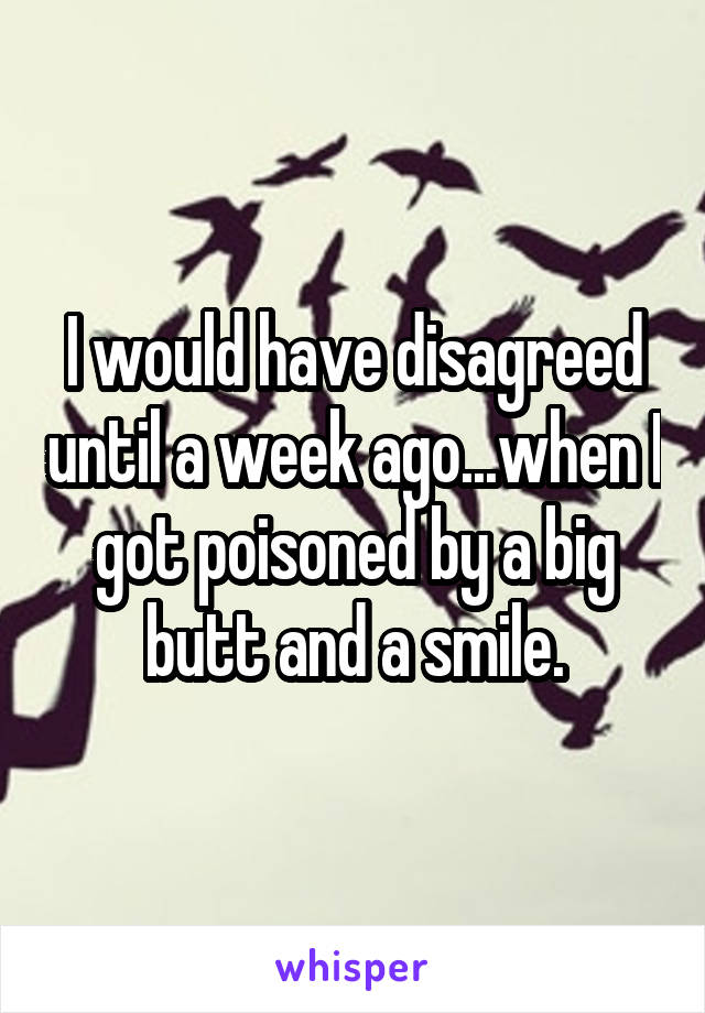I would have disagreed until a week ago...when I got poisoned by a big butt and a smile.