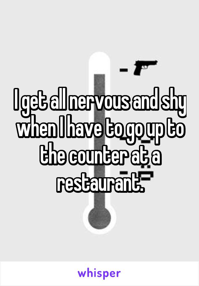 I get all nervous and shy when I have to go up to the counter at a restaurant.