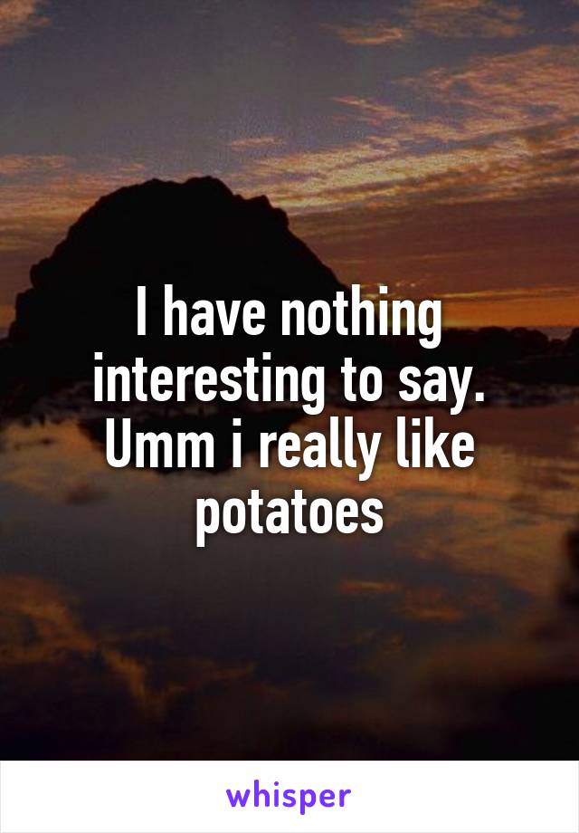 I have nothing interesting to say. Umm i really like potatoes