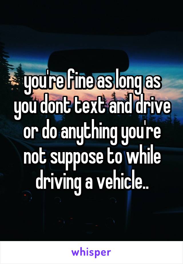 you're fine as long as you dont text and drive or do anything you're not suppose to while driving a vehicle..