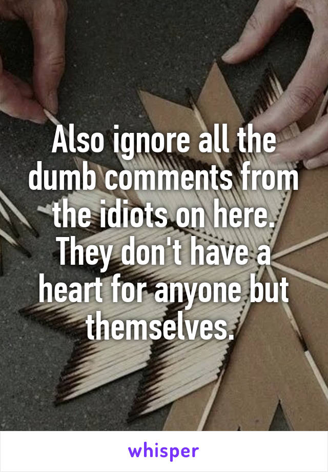 Also ignore all the dumb comments from the idiots on here. They don't have a heart for anyone but themselves. 