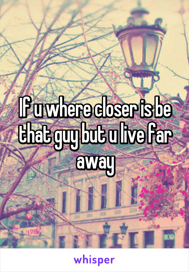 If u where closer is be that guy but u live far away