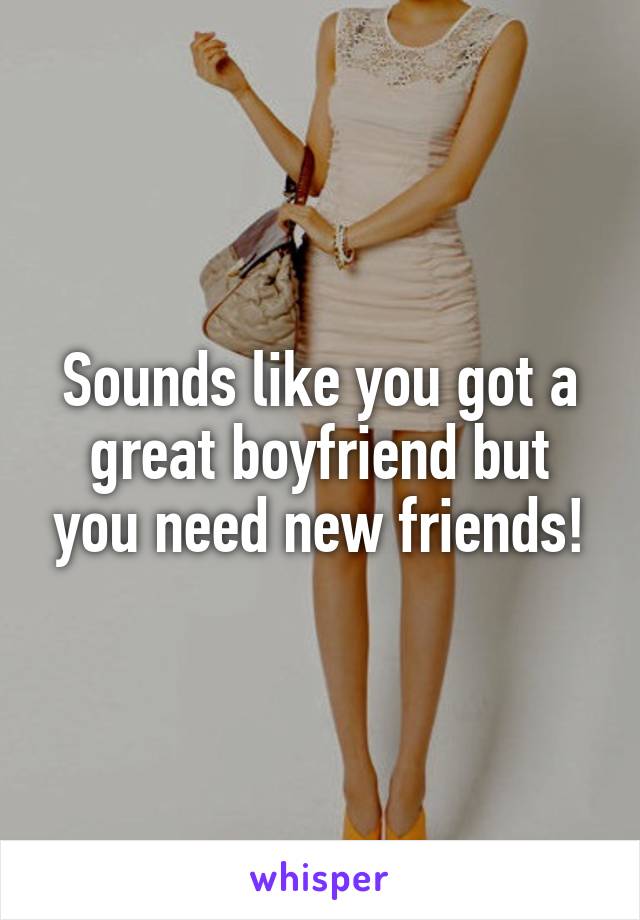 Sounds like you got a great boyfriend but you need new friends!