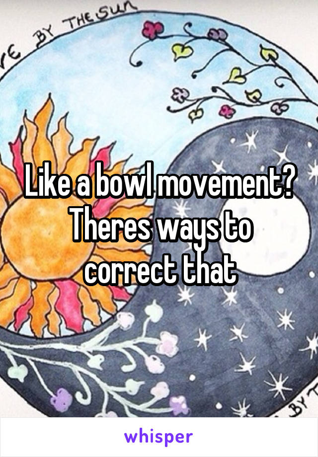 Like a bowl movement? Theres ways to correct that