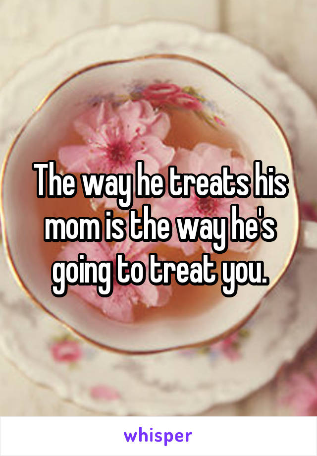 The way he treats his mom is the way he's going to treat you.